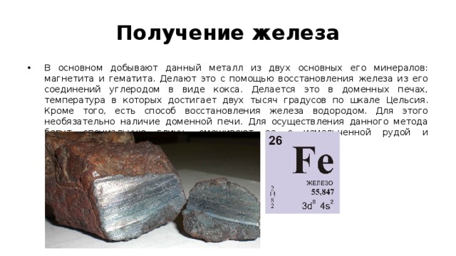 Получение железа В основном добывают данный металл из двух основных его минералов: магнетита и гематита. Делают это с помощью восстановления железа из его соединений углеродом в виде кокса. Делается это в доменных печах, температура в которых достигает двух тысяч градусов по шкале Цельсия. Кроме того, есть способ восстановления железа водородом. Для этого необязательно наличие доменной печи. Для осуществления данного метода берут специальную глину, смешивают ее с измельченной рудой и обрабатывают водородом в шахтной печи. 