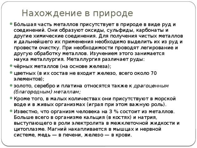 Нахождение в природе   Бо́льшая часть металлов присутствует в природе в виде руд и соединений. Они образуют оксиды, сульфиды, карбонаты и другие химические соединения. Для получения чистых металлов и дальнейшего их применения необходимо выделить их из руд и провести очистку. При необходимости проводят легирование и другую обработку металлов. Изучением этого занимается наука металлургия. Металлургия различает руды: чёрных металлов (на основе железа); цветных (в их состав не входит железо, всего около 70 элементов); золото, серебро и платина относятся также к  драгоценным (благородным) металлам;  Кроме того, в малых количествах они присутствуют в морской воде и в живых организмах (играя при этом важную роль). Известно, что организм человека на 3 % состоит из металлов. Больше всего в организме кальция (в костях) и натрия, выступающего в роли электролита в межклеточной жидкости и цитоплазме. Магний накапливается в мышцах и нервной системе, медь — в печени, железо — в крови. 