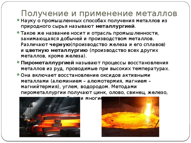 Получение и применение металлов   Науку о промышленных способах получения металлов из природного сырья называют  металлургией . Такое же название носит и отрасль промышленности, занимающаяся добычей и производством металлов. Различают  черную (производство железа и его сплавов) и  цветную металлургию  (производство всех других металлов, кроме железа). Пирометаллургией  называют процессы восстановления металлов из руд, проводимые при высоких температурах. Она включает восстановление оксидов активными металлами (алюминием – алюмотермия, магнием – магнийтермия), углем, водородом. Методами пирометаллургии получают цинк, олово, свинец, железо, хром, титан, молибден и многие другие металлы. 