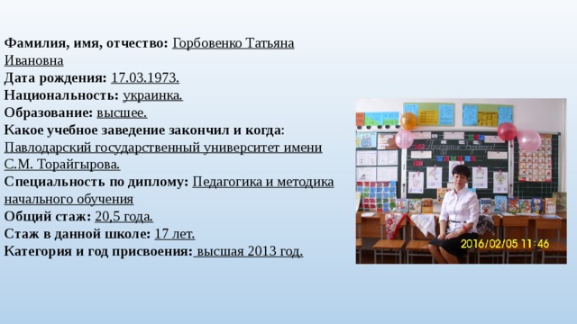 Фамилия, имя, отчество: Горбовенко Татьяна Ивановна  Дата рождения:  17.03.1973.  Национальность:  украинка.  Образование:  высшее.  Какое учебное заведение закончил и когда : Павлодарский государственный университет имени С.М. Торайгырова.  Специальность по диплому:  Педагогика и методика начального обучения  Общий стаж:  20,5 года.  Стаж в данной школе:  17 лет.  Категория и год присвоения: высшая 2013 год.       