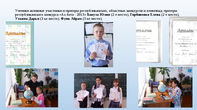 Ученики активные участники и призеры республиканских, областных конкурсов и олимпиад: призеры республиканского конкурса «Ақ бота - 2013» Бакута Юлия (2-е место), Горбовенко Елена (2-е место), Уткина Дарья (3-ье место), Функ Абрам (3-ье место).   