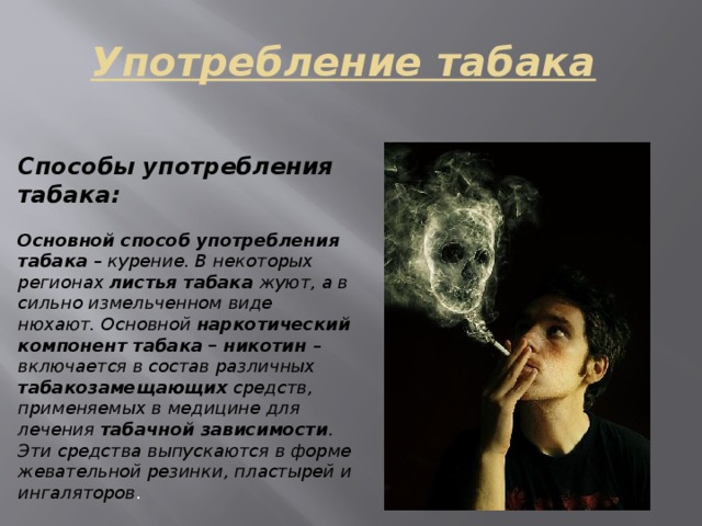 Употребление табака Способы употребления табака:  Основной способ употребления табака – курение. В некоторых регионах листья табака жуют, а в сильно измельченном виде нюхают. Основной наркотический компонент табака – никотин – включается в состав различных табакозамещающих средств, применяемых в медицине для лечения табачной зависимости . Эти средства выпускаются в форме жевательной резинки, пластырей и ингаляторов . 