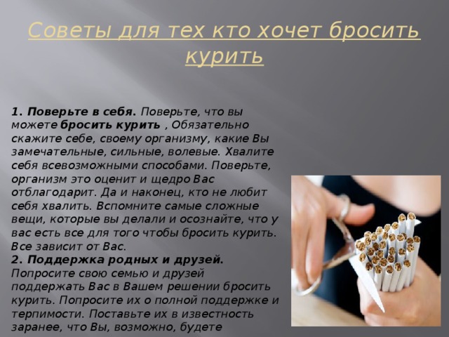 Советы для тех кто хочет бросить курить 1. Поверьте в себя. Поверьте, что вы можете бросить курить , Обязательно скажите себе, своему организму, какие Вы замечательные, сильные, волевые. Хвалите себя всевозможными способами. Поверьте, организм это оценит и щедро Вас отблагодарит. Да и наконец, кто не любит себя хвалить. Вспомните самые сложные вещи, которые вы делали и осознайте, что у вас есть все для того чтобы бросить курить. Все зависит от Вас. 2. Поддержка родных и друзей. Попросите свою семью и друзей поддержать Вас в Вашем решении бросить курить. Попросите их о полной поддержке и терпимости. Поставьте их в известность заранее, что Вы, возможно, будете раздражительным даже раздражающим во время расставания с этой вредной привычкой. Поддержка и направленность очень помогает психологическому настрою. 