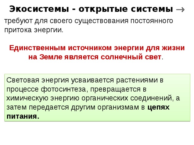 Экосистемы - открытые системы  требуют для своего существования постоянного притока энергии. Единственным источником энергии для жизни на Земле является солнечный свет . Световая энергия усваивается растениями в процессе фотосинтеза, превращается в химическую энергию органических соединений, а затем передается другим организмам в цепях питания. 