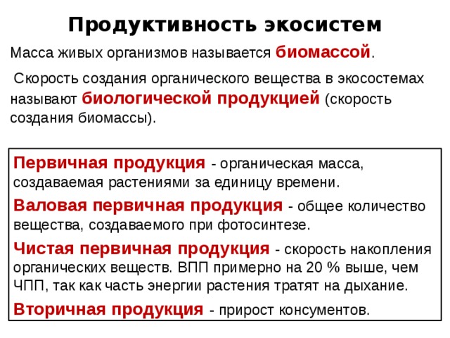 Продуктивность экосистем Масса живых организмов называется биомассой .  Скорость создания органического вещества в экосостемах называют биологической продукцией (скорость создания биомассы). Первичная продукция - органическая масса, создаваемая растениями за единицу времени. Валовая первичная продукция  - общее количество вещества, создаваемого при фотосинтезе. Чистая первичная продукция  - скорость накопления органических веществ. ВПП примерно на 20 % выше, чем ЧПП, так как часть энергии растения тратят на дыхание. Вторичная продукция - прирост консументов. 