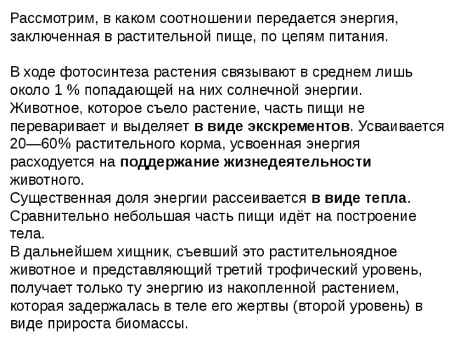 Рассмотрим, в каком соотношении передается энергия, заключенная в растительной пище, по цепям питания. В ходе фотосинтеза растения связывают в среднем лишь около 1 % попадающей на них солнечной энергии. Животное, которое съело растение, часть пищи не переваривает и выделяет в виде экскрементов . Усваивается 20—60% растительного корма, усвоенная энергия расходуется на поддержание жизнедеятельности животного. Существенная доля энергии рассеивается в виде тепла . Сравнительно небольшая часть пищи идёт на построение тела. В дальнейшем хищник, съевший это растительноядное животное и представляющий третий трофический уровень, получает только ту энергию из накопленной растением, которая задержалась в теле его жертвы (второй уровень) в виде прироста биомассы. 