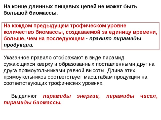 На конце длинных пищевых цепей не может быть большой биомассы. На каждом предыдущем трофическом уровне количество биомассы, создаваемой за единицу времени, больше, чем на последующем - правило пирамиды продукции.  Указанное правило отображают в виде пирамид, сужающихся кверху и образованных поставленными друг на друга прямоугольниками равной высоты. Длина этих прямоугольников соответствует масштабам продукции на соответствующих трофических уровнях. Выделяют пирамиды энергии, пирамиды чисел , пирамиды биомассы.  
