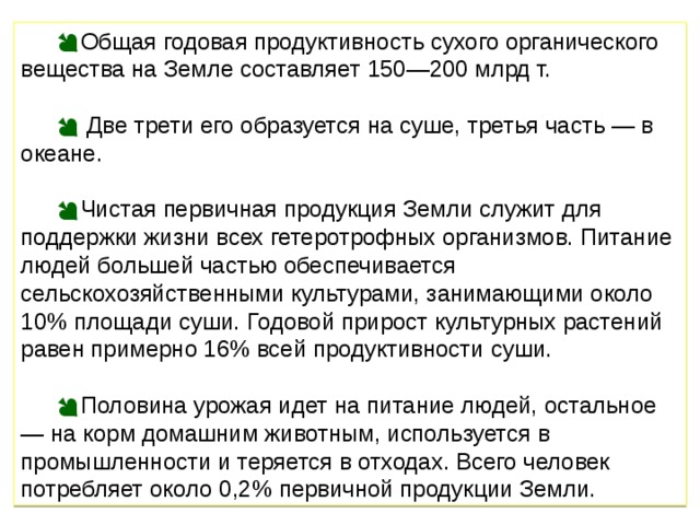 Общая годовая продуктивность сухого органического вещества на Земле составляет 150—200 млрд т.  Две трети его образуется на суше, третья часть — в океане. Чистая первичная продукция Земли служит для поддержки жизни всех гетеротрофных организмов. Питание людей большей частью обеспечивается сельскохозяйственными культурами, занимающими около 10% площади суши. Годовой прирост культурных растений равен примерно 16% всей продуктивности суши. Половина урожая идет на питание людей, остальное — на корм домашним животным, используется в промышленности и теряется в отходах. Всего человек потребляет около 0,2% первичной продукции Земли. 