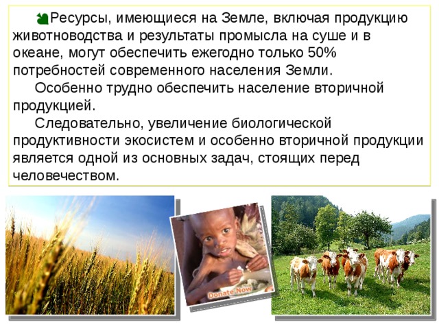 Ресурсы, имеющиеся на Земле, включая продукцию животноводства и результаты промысла на суше и в океане, могут обеспечить ежегодно только 50% потребностей современного населения Земли. Особенно трудно обеспечить население вторичной продукцией. Следовательно, увеличение биологической продуктивности экосистем и особенно вторичной продукции является одной из основных задач, стоящих перед человечеством. 