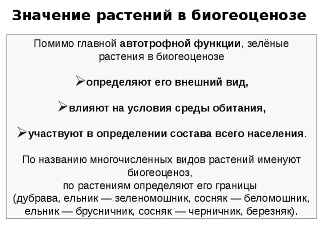 Значение растений в биогеоценозе Помимо главной автотрофной функции , зелёные растения в биогеоценозе определяют его внешний вид,  влияют на условия среды обитания,  участвуют в определении состава всего населения . По названию многочисленных видов растений именуют биогеоценоз, по растениям определяют его границы (дубрава, ельник — зеленомошник, сосняк — беломошник, ельник — брусничник, сосняк — черничник, березняк). 