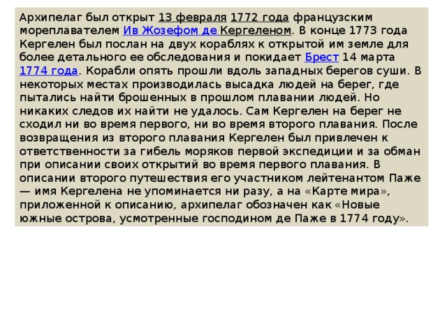 Архипелаг был открыт  13 февраля   1772 года  французским мореплавателем  Ив Жозефом де Кергеленом . В конце 1773 года Кергелен был послан на двух кораблях к открытой им земле для более детального ее обследования и покидает  Брест  14 марта  1774 года . Корабли опять прошли вдоль западных берегов суши. В некоторых местах производилась высадка людей на берег, где пытались найти брошенных в прошлом плавании людей. Но никаких следов их найти не удалось. Сам Кергелен на берег не сходил ни во время первого, ни во время второго плавания. После возвращения из второго плавания Кергелен был привлечен к ответственности за гибель моряков первой экспедиции и за обман при описании своих открытий во время первого плавания. В описании второго путешествия его участником лейтенантом Паже — имя Кергелена не упоминается ни разу, а на «Карте мира», приложенной к описанию, архипелаг обозначен как «Новые южные острова, усмотренные господином де Паже в 1774 году». 