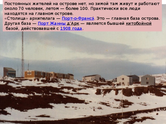 Постоянных жителей на острове нет, но зимой там живут и работают около 70 человек, летом — более 100. Практически все люди находятся на главном острове. «Столица» архипелага —  Порт-о-Франсэ ́ . Это — главная база острова. Другая база —  Порт Жанны д’Арк  — является бывшей  китобойной  базой, действовавшей с  1908 года . 