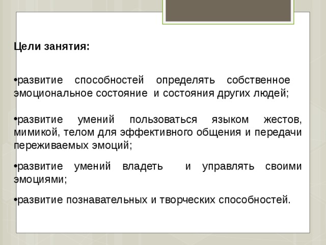   Цели занятия:  развитие способностей определять собственное эмоциональное состояние и состояния других людей; развитие умений пользоваться языком жестов, мимикой, телом для эффективного общения и передачи переживаемых эмоций; развитие умений владеть и управлять своими эмоциями; развитие познавательных и творческих способностей. 