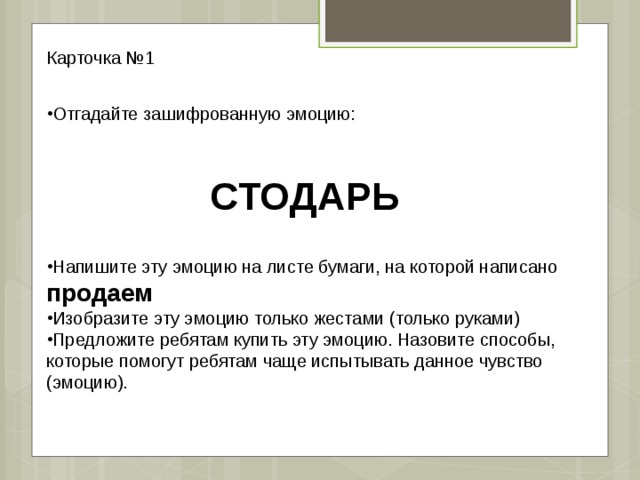 Карточка №1 Отгадайте зашифрованную эмоцию: СТОДАРЬ Напишите эту эмоцию на листе бумаги, на которой написано продаем Изобразите эту эмоцию только жестами (только руками) Предложите ребятам купить эту эмоцию. Назовите способы, которые помогут ребятам чаще испытывать данное чувство (эмоцию). 