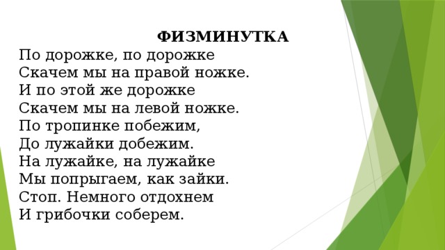 ФИЗМИНУТКА По дорожке, по дорожке Скачем мы на правой ножке. И по этой же дорожке Скачем мы на левой ножке. По тропинке побежим, До лужайки добежим. На лужайке, на лужайке Мы попрыгаем, как зайки.  Стоп. Немного отдохнем И грибочки соберем. 