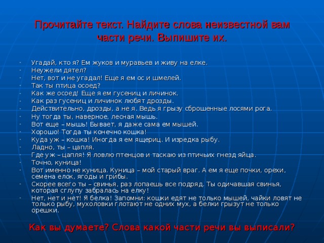 Прочитайте текст. Найдите слова неизвестной вам части речи. Выпишите их. Угадай, кто я? Ем жуков и муравьев и живу на елке. Неужели дятел? Нет, вот и не угадал! Еще я ем ос и шмелей. Так ты птица осоед? Как же осоед! Еще я ем гусениц и личинок. Как раз гусениц и личинок любят дрозды. Действительно, дрозды, а не я. Ведь я грызу сброшенные лосями рога. Ну тогда ты, наверное, лесная мышь. Вот еще – мышь! Бывает, я даже сама ем мышей. Хорошо! Тогда ты конечно кошка! Куда уж – кошка! Иногда я ем ящериц. И изредка рыбу. Ладно, ты – цапля. Где уж – цапля! Я ловлю птенцов и таскаю из птичьих гнезд яйца. Точно, куница! Вот именно не куница. Куница – мой старый враг. А ем я еще почки, орехи, семена елок, ягоды и грибы. Скорее всего ты – свинья, раз лопаешь все подряд. Ты одичавшая свинья, которая сглупу забралась на елку! Нет, нет и нет! Я белка! Запомни: кошки едят не только мышей, чайки ловят не только рыбу, мухоловки глотают не одних мух, а белки грызут не только орешки.  Как вы думаете? Слова какой части речи вы выписали? 