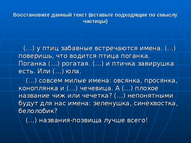 Восстановите данный текст (вставьте подходящие по смыслу частицы)  (…) у птиц забавные встречаются имена. (…) поверишь, что водится птица поганка. Поганка (…) рогатая. (…) и птичка завирушка есть. Или (…) юла.  (…) совсем милые имена: овсянка, просянка, коноплянка и (…) чечевица. А (…) плохое название чиж или чечетка? (…) непонятными будут для нас имена: зеленушка, синехвостка, белолобик?  (…) названия-позвища лучше всего! 