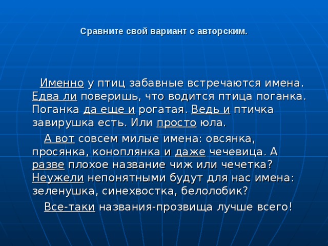 Сравните свой вариант с авторским.  Именно у птиц забавные встречаются имена. Едва ли поверишь, что водится птица поганка. Поганка да еще и рогатая. Ведь и птичка завирушка есть. Или просто юла.  А вот совсем милые имена: овсянка, просянка, коноплянка и даже чечевица. А разве плохое название чиж или чечетка? Неужели непонятными будут для нас имена: зеленушка, синехвостка, белолобик?  Все-таки названия-прозвища лучше всего! 