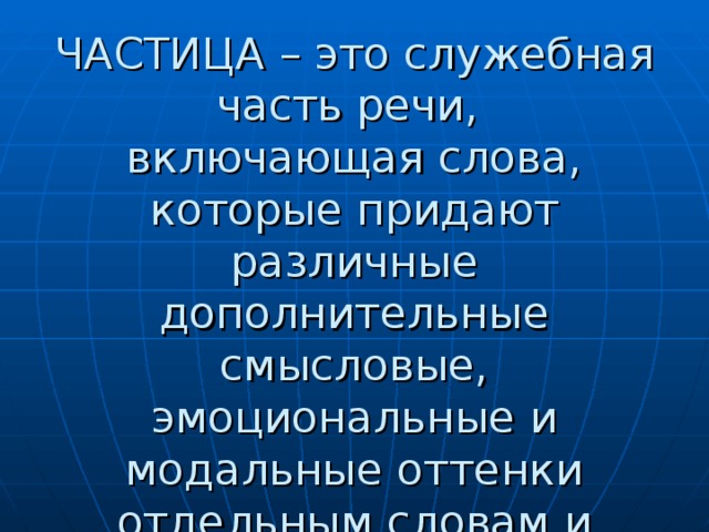 ЧАСТИЦА – это служебная часть речи,  включающая слова, которые придают различные дополнительные смысловые, эмоциональные и модальные оттенки отдельным словам и предложениям. 