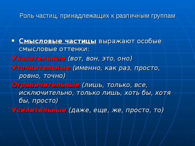 Роль частиц, принадлежащих к различным группам Смысловые частицы  выражают особые смысловые оттенки: Указательные  (вот, вон, это, оно) Уточнительные  (именно, как раз, просто, ровно, точно) Ограничительные  (лишь, только, все, исключительно, только лишь, хоть бы, хотя бы, просто) Усилительные  (даже, еще, же, просто, то)  