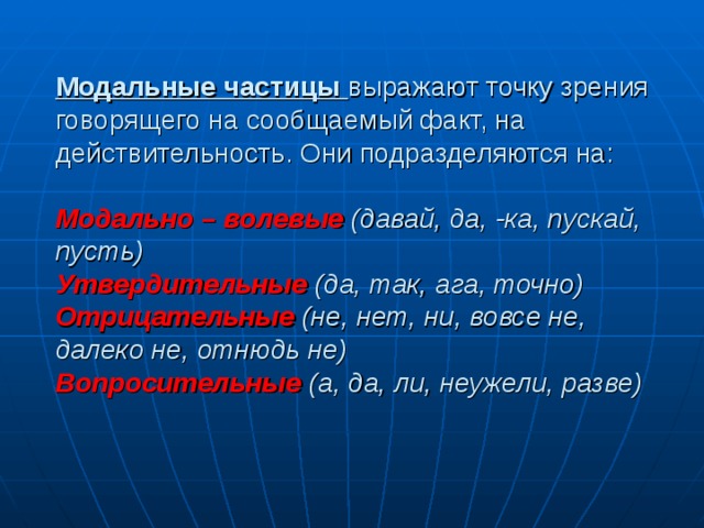 Модальные частицы выражают точку зрения говорящего на сообщаемый факт, на действительность. Они подразделяются на:   Модально – волевые  (давай, да, -ка, пускай, пусть)  Утвердительные (да, так, ага, точно)  Отрицательные  (не, нет, ни, вовсе не, далеко не, отнюдь не)  Вопросительные  (а, да, ли, неужели, разве)   