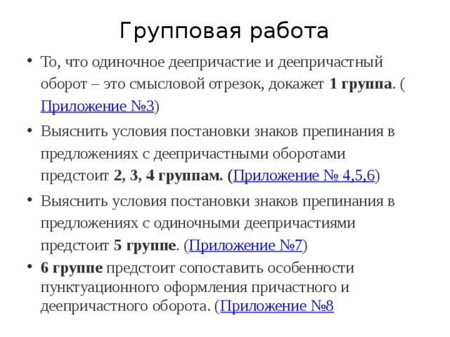 Групповая работа То, что одиночное деепричастие и деепричастный оборот – это смысловой отрезок, докажет  1 группа . ( Приложение №3 ) Выяснить условия постановки знаков препинания в предложениях с деепричастными оборотами предстоит  2, 3, 4 группам. ( Приложение № 4,5,6 ) Выяснить условия постановки знаков препинания в предложениях с одиночными деепричастиями предстоит  5 группе . ( Приложение №7 ) 6 группе  предстоит сопоставить особенности пунктуационного оформления причастного и деепричастного оборота. ( Приложение №8 