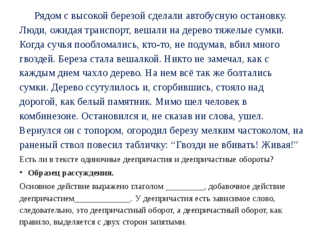  Рядом с высокой березой сделали автобусную остановку. Люди, ожидая транспорт, вешали на дерево тяжелые сумки. Когда сучья пообломались, кто-то, не подумав, вбил много гвоздей. Береза стала вешалкой. Никто не замечал, как с каждым днем чахло дерево. На нем всё так же болтались сумки. Дерево ссутулилось и, сгорбившись, стояло над дорогой, как белый памятник. Мимо шел человек в комбинезоне. Остановился и, не сказав ни слова, ушел. Вернулся он с топором, огородил березу мелким частоколом, на раненый ствол повесил табличку: “Гвозди не вбивать! Живая!” Есть ли в тексте одиночные деепричастия и деепричастные обороты? Образец рассуждения. Основное действие выражено глаголом _________, добавочное действие деепричастием_____________. У деепричастия есть зависимое слово, следовательно, это деепричастный оборот, а деепричастный оборот, как правило, выделяется с двух сторон запятыми. 