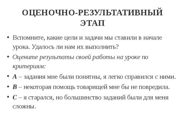 ОЦЕНОЧНО-РЕЗУЛЬТАТИВНЫЙ ЭТАП Вспомните, какие цели и задачи мы ставили в начале урока. Удалось ли нам их выполнить? Оцените результаты своей работы на уроке по критериям: А  – задания мне были понятны, я легко справился с ними. В  – некоторая помощь товарищей мне бы не повредила. С  – я старался, но большинство заданий были для меня сложны. 