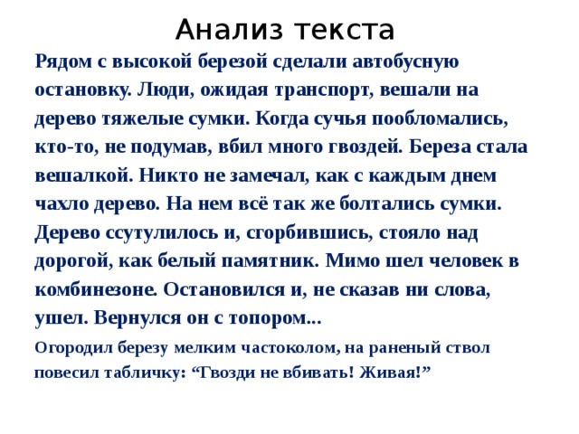Анализ текста Рядом с высокой березой сделали автобусную остановку. Люди, ожидая транспорт, вешали на дерево тяжелые сумки. Когда сучья пообломались, кто-то, не подумав, вбил много гвоздей. Береза стала вешалкой. Никто не замечал, как с каждым днем чахло дерево. На нем всё так же болтались сумки. Дерево ссутулилось и, сгорбившись, стояло над дорогой, как белый памятник. Мимо шел человек в комбинезоне. Остановился и, не сказав ни слова, ушел. Вернулся он с топором... Огородил березу мелким частоколом, на раненый ствол повесил табличку: “Гвозди не вбивать! Живая!” 