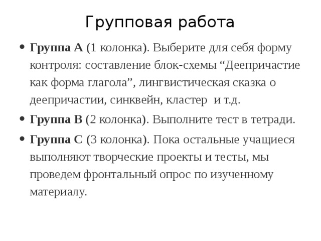 Групповая работа Группа А  (1 колонка). Выберите для себя форму контроля: составление блок-схемы “Деепричастие как форма глагола”, лингвистическая сказка о деепричастии, синквейн, кластер и т.д. Группа В  (2 колонка). Выполните тест в тетради. Группа С  (3 колонка). Пока остальные учащиеся выполняют творческие проекты и тесты, мы проведем фронтальный опрос по изученному материалу. 