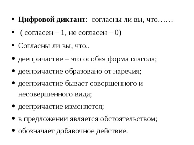 Цифровой диктант : согласны ли вы, что……  ( согласен – 1, не согласен – 0) Согласны ли вы, что.. деепричастие – это особая форма глагола; деепричастие образовано от наречия; деепричастие бывает совершенного и несовершенного вида; деепричастие изменяется; в предложении является обстоятельством; обозначает добавочное действие. 