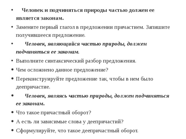  Человек и подчиняться природы частью должен ее является законам. Замените первый глагол в предложении причастием. Запишите получившееся предложение.  Человек, являющийся частью природы, должен подчиняться ее законам. Выполните синтаксический разбор предложения. Чем осложнено данное предложение? Переконструируйте предложение так, чтобы в нем было деепричастие.  Человек, являясь частью природы, должен подчиняться ее законам . Что такое причастный оборот? А есть ли зависимые слова у деепричастий? Сформулируйте, что такое деепричастный оборот. 