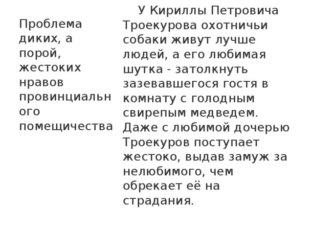 Проблема диких, а порой, жестоких нравов провинциального помещичества  У Кириллы Петровича Троекурова охотничьи собаки живут лучше людей, а его любимая шутка - затолкнуть зазевавшегося гостя в комнату с голодным свирепым медведем. Даже с любимой дочерью Троекуров поступает жестоко, выдав замуж за нелюбимого, чем обрекает её на страдания.   