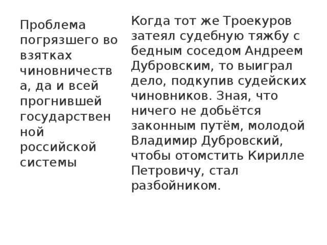 Когда тот же Троекуров затеял судебную тяжбу с бедным соседом Андреем Дубровским, то выиграл дело, подкупив судейских чиновников. Зная, что ничего не добьётся законным путём, молодой Владимир Дубровский, чтобы отомстить Кирилле Петровичу, стал разбойником.    Проблема погрязшего во взятках чиновничества, да и всей прогнившей государственной российской системы 