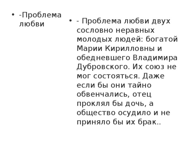 -Проблема любви - Проблема любви двух сословно неравных молодых людей: богатой Марии Кирилловны и обедневшего Владимира Дубровского. Их союз не мог состояться. Даже если бы они тайно обвенчались, отец проклял бы дочь, а общество осудило и не приняло бы их брак.. 