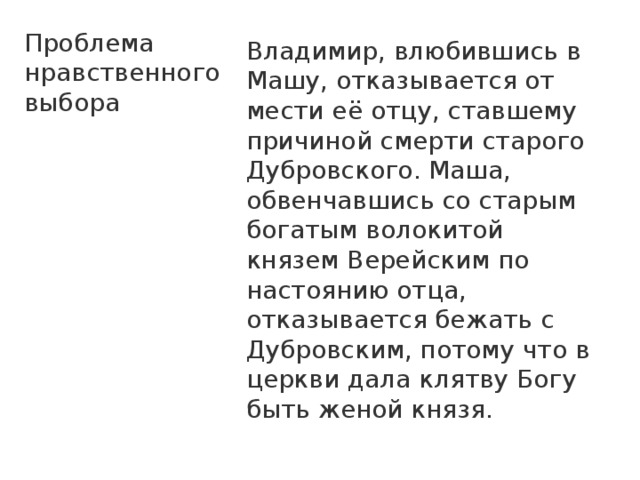 Проблема нравственного выбора Владимир, влюбившись в Машу, отказывается от мести её отцу, ставшему причиной смерти старого Дубровского. Маша, обвенчавшись со старым богатым волокитой князем Верейским по настоянию отца, отказывается бежать с Дубровским, потому что в церкви дала клятву Богу быть женой князя. 