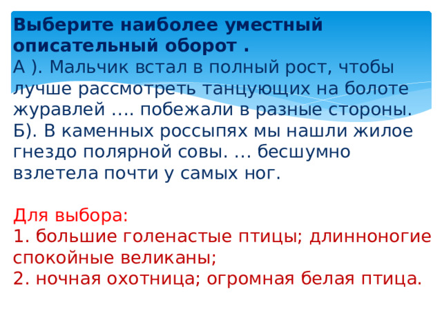 Выберите наиболее уместный описательный оборот   .  А ). Мальчик встал в полный рост, чтобы лучше рассмотреть танцующих на болоте журавлей …. побежали в разные стороны.  Б). В каменных россыпях мы нашли жилое гнездо полярной совы. … бесшумно взлетела почти у самых ног.   Для выбора:  1. большие голенастые птицы; длинноногие спокойные великаны;  2. ночная охотница; огромная белая птица.   