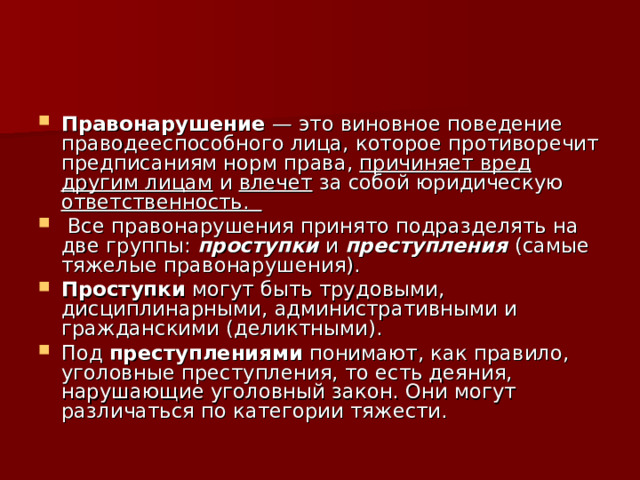 Правонарушение — это виновное поведение праводееспособного лица, которое противоречит предписаниям норм права, причиняет вред другим лицам и влечет за собой юридическую ответственность.  Все правонарушения принято подразделять на две группы: проступки и преступления (самые тяжелые правонарушения). Проступки могут быть трудовыми, дисциплинарными, административными и гражданскими (деликтными). Под преступлениями понимают, как правило, уголовные преступления, то есть деяния, нарушающие уголовный закон. Они могут различаться по категории тяжести. 