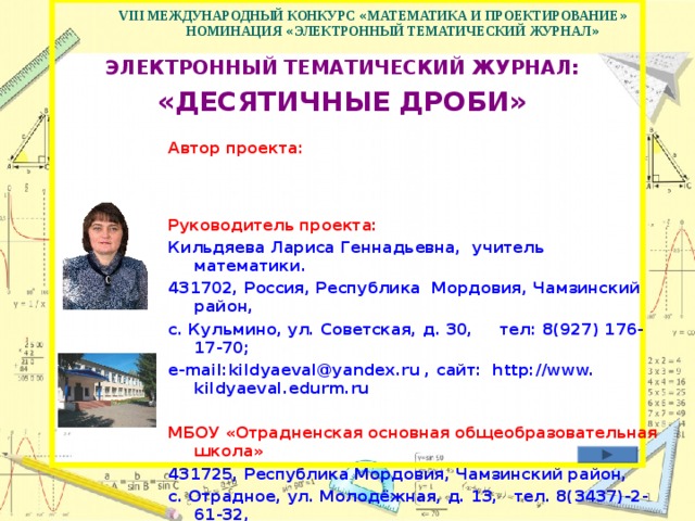  VIII МЕЖДУНАРОДНЫЙ КОНКУРС « МАТЕМАТИКА И ПРОЕКТИРОВАНИЕ »   НОМИНАЦИЯ « ЭЛЕКТРОННЫЙ ТЕМАТИЧЕСКИЙ ЖУРНАЛ »   ЭЛЕКТРОННЫЙ ТЕМАТИЧЕСКИЙ ЖУРНАЛ:  «ДЕСЯТИЧНЫЕ ДРОБИ»  Автор проекта:   Руководитель проекта: Кильдяева Лариса Геннадьевна, учитель математики . 431702, Россия, Республика Мордовия, Чамзинский район, с. Кульмино, ул. Советская, д. 30, тел: 8(927) 176-17-70; e-mail: kildyaeval @ yandex .ru , сайт: http://www. kildyaeval . edurm .ru  МБОУ «Отрадненская основная общеобразовательная школа» 431725, Республика Мордовия, Чамзинский район, с. Отрадное, ул. Молодёжная, д. 13, тел. 8(3437)-2-61-32, e -mail: osh @ yandex .ru , сайт: www. osh.edurm .ru    