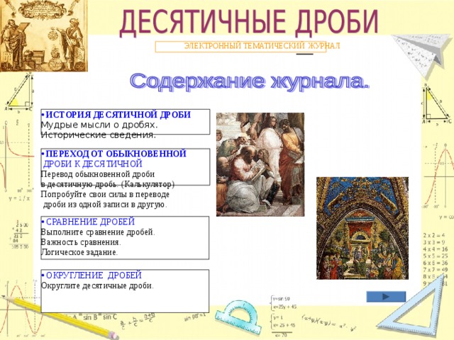 ЭЛЕКТРОННЫЙ ТЕМАТИЧЕСКИЙ ЖУРНАЛ • ИСТОРИЯ ДЕСЯТИЧНОЙ ДРОБИ Мудрые мысли о дробях. Исторические сведения. • ПЕРЕХОД ОТ ОБЫКНОВЕННОЙ ДРОБИ К ДЕСЯТИЧНОЙ Перевод обыкновенной дроби в десятичную дробь. (Калькулятор) Попробуйте свои силы в переводе  дроби из одной записи в другую. • СРАВНЕНИЕ ДРОБЕЙ • СРАВНЕНИЕ ДРОБЕЙ Выполните сравнение дробей. Важность сравнения. Логическое задание. Выполните сравнение дробей. Важность сравнения. Логическое задание. • ОКРУГЛЕНИЕ  ДРОБЕЙ • ОКРУГЛЕНИЕ  ДРОБЕЙ Округлите десятичные дроби. Округлите десятичные дроби. 