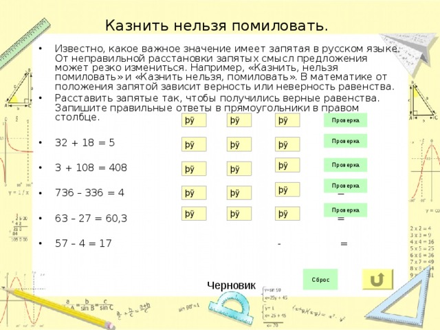 Казнить нельзя помиловать. Известно, какое важное значение имеет запятая в русском языке. От неправильной расстановки запятых смысл предложения может резко измениться. Например, «Казнить, нельзя помиловать» и «Казнить нельзя, помиловать». В математике от положения запятой зависит верность или неверность равенства. Расставить запятые так, чтобы получились верные равенства.  Запишите правильные ответы в прямоугольники в правом столбце.  32 + 18 = 5 + =  3 + 108 = 408 + =  736 – 336 = 4 - =  63 – 27 = 60,3 - =  57 – 4 = 17 - = Черновик 