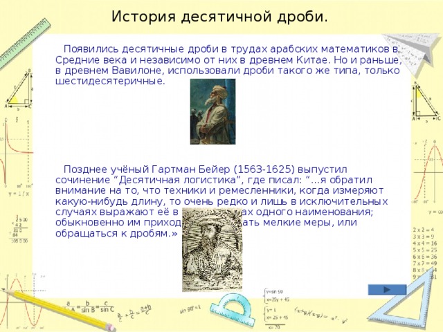 История десятичной дроби.   Появились десятичные дроби в трудах арабских математиков в Средние века и независимо от них в древнем Китае. Но и раньше, в древнем Вавилоне, использовали дроби такого же типа, только шестидесятеричные.    Позднее учёный Гартман Бейер (1563-1625) выпустил сочинение “Десятичная логистика”, где писал: “…я обратил внимание на то, что техники и ремесленники, когда измеряют какую-нибудь длину, то очень редко и лишь в исключительных случаях выражают её в целых числах одного наименования; обыкновенно им приходится или брать мелкие меры, или обращаться к дробям.»   