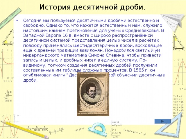 История десятичной дроби. Сегодня мы пользуемся десятичными дробями естественно и свободно. Однако то, что кажется естественным нам, служило настоящим камнем преткновения для учёных Средневековья. В Западной Европе 16 в. вместе с широко распространённой десятичной системой представления целых чисел в расчётах повсюду применялись шестидесятеричные дроби, восходящие ещё к древней традиции вавилонян. Понадобился светлый ум нидерландского математика Симона Стевина, чтобы привести запись и целых, и дробных чисел в единую систему. По-видимому, толчком создания десятичных дробей послужили составленные им таблицы сложных процентов. В 1585 г. он опубликовал книгу “Десятина”, в которой объяснил десятичные дроби.    