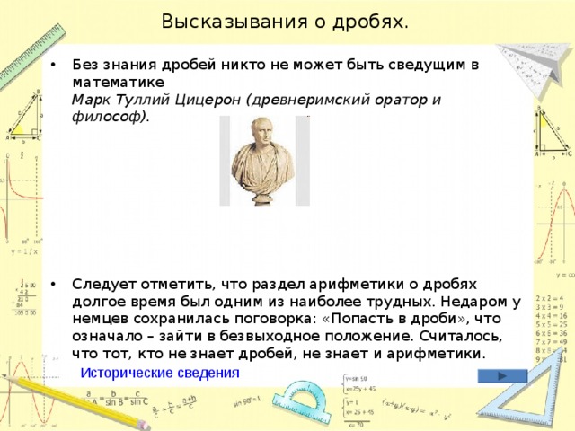 Высказывания о дробях. Без знания дробей никто не может быть сведущим в математике  Марк Туллий Цицерон  (древнеримский оратор и философ).        Следует отметить, что раздел арифметики о дробях долгое время был одним из наиболее трудных. Недаром у немцев сохранилась поговорка: «Попасть в дроби», что означало – зайти в безвыходное положение. Считалось, что тот, кто не знает дробей, не знает и арифметики.  Исторические сведения 