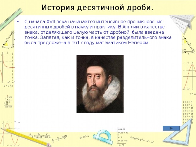 История десятичной дроби. С начала XVII века начинается интенсивное проникновение десятичных дробей в науку и практику. В Англии в качестве знака, отделяющего целую часть от дробной, была введена точка. Запятая, как и точка, в качестве разделительного знака была предложена в 1617 году математиком Непером.    