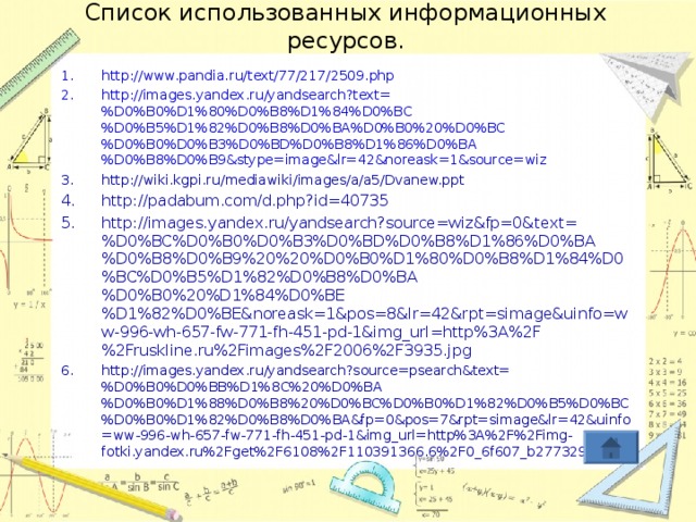 Список использованных информационных ресурсов. http://www.pandia.ru/text/77/217/2509.php http://images.yandex.ru/yandsearch?text=%D0%B0%D1%80%D0%B8%D1%84%D0%BC%D0%B5%D1%82%D0%B8%D0%BA%D0%B0%20%D0%BC%D0%B0%D0%B3%D0%BD%D0%B8%D1%86%D0%BA%D0%B8%D0%B9&stype=image&lr=42&noreask=1&source=wiz http://wiki.kgpi.ru/mediawiki/images/a/a5/Dvanew.ppt http://padabum.com/d.php?id=40735 http://images.yandex.ru/yandsearch?source=wiz&fp=0&text=%D0%BC%D0%B0%D0%B3%D0%BD%D0%B8%D1%86%D0%BA%D0%B8%D0%B9%20%20%D0%B0%D1%80%D0%B8%D1%84%D0%BC%D0%B5%D1%82%D0%B8%D0%BA%D0%B0%20%D1%84%D0%BE%D1%82%D0%BE&noreask=1&pos=8&lr=42&rpt=simage&uinfo=ww-996-wh-657-fw-771-fh-451-pd-1&img_url=http%3A%2F%2Fruskline.ru%2Fimages%2F2006%2F3935.jpg http://images.yandex.ru/yandsearch?source=psearch&text=%D0%B0%D0%BB%D1%8C%20%D0%BA%D0%B0%D1%88%D0%B8%20%D0%BC%D0%B0%D1%82%D0%B5%D0%BC%D0%B0%D1%82%D0%B8%D0%BA&fp=0&pos=7&rpt=simage&lr=42&uinfo=ww-996-wh-657-fw-771-fh-451-pd-1&img_url=http%3A%2F%2Fimg-fotki.yandex.ru%2Fget%2F6108%2F110391366.6%2F0_6f607_b277329b_L    