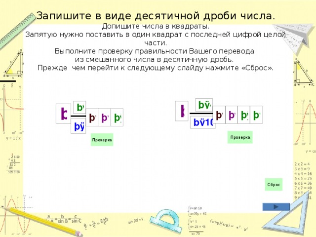 Запишите в виде десятичной дроби числа.  Допишите числа в квадраты.  Запятую нужно поставить в один квадрат с последней цифрой целой части.  Выполните проверку правильности Вашего перевода  из смешанного числа в десятичную дробь.  Прежде чем перейти к следующему слайду нажмите «Сброс». 