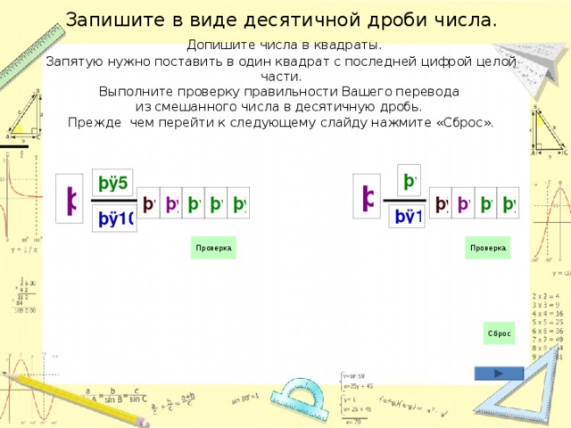 Запишите в виде десятичной дроби числа.   Допишите числа в квадраты.  Запятую нужно поставить в один квадрат с последней цифрой целой части.  Выполните проверку правильности Вашего перевода  из смешанного числа в десятичную дробь.  Прежде чем перейти к следующему слайду нажмите «Сброс». 
