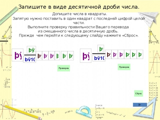 Запишите в виде десятичной дроби числа.   Допишите числа в квадраты.  Запятую нужно поставить в один квадрат с последней цифрой целой части.  Выполните проверку правильности Вашего перевода  из смешанного числа в десятичную дробь.  Прежде чем перейти к следующему слайду нажмите «Сброс». 