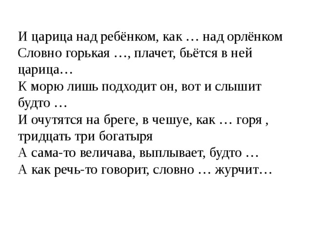И царица над ребёнком, как … над орлёнком Словно горькая …, плачет, бьётся в ней царица… К морю лишь подходит он, вот и слышит будто … И очутятся на бреге, в чешуе, как … горя , тридцать три богатыря А сама-то величава, выплывает, будто … А как речь-то говорит, словно … журчит… 